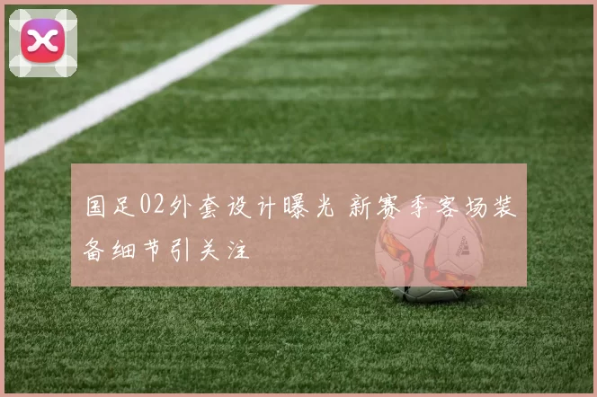 国足02外套设计曝光 新赛季客场装备细节引关注