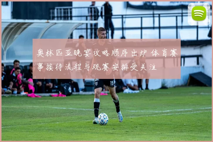 奥林匹亚晚宴攻略顺序出炉 体育赛事接待流程与观赛安排受关注