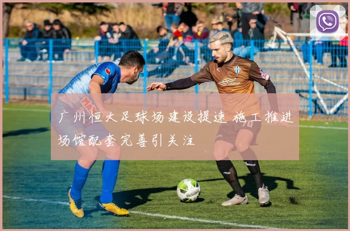 广州恒大足球场建设提速 施工推进场馆配套完善引关注