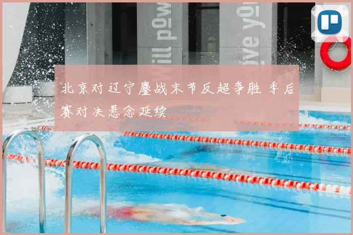 北京对辽宁鏖战末节反超争胜 季后赛对决悬念延续