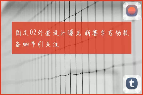 国足02外套设计曝光 新赛季客场装备细节引关注