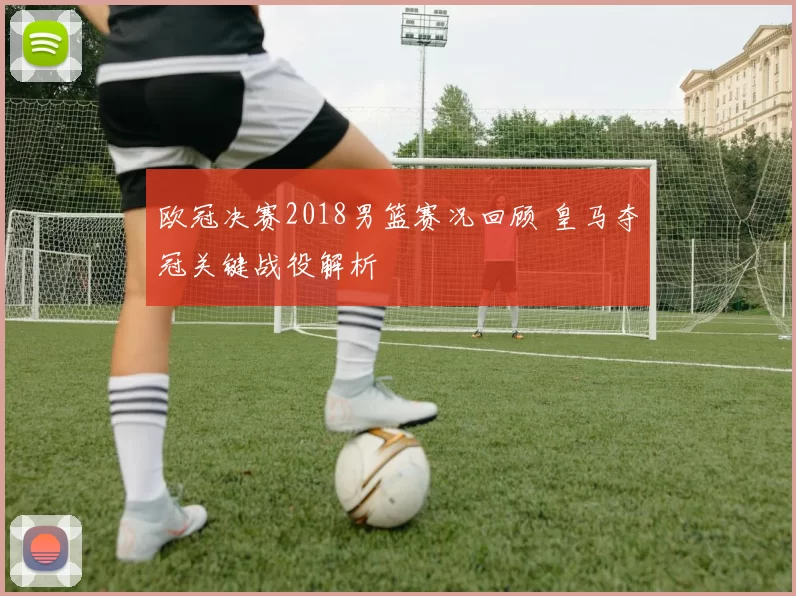 欧冠决赛2018男篮赛况回顾 皇马夺冠关键战役解析