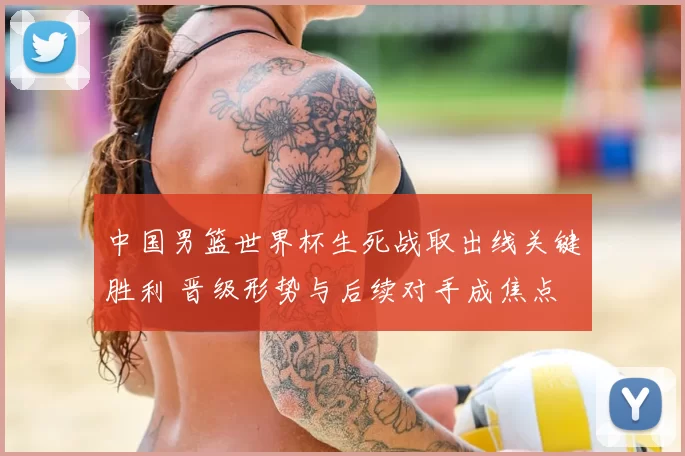 中国男篮世界杯生死战取出线关键胜利 晋级形势与后续对手成焦点