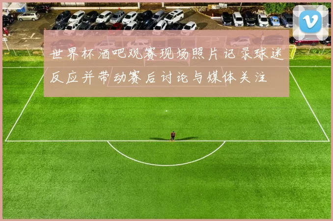 世界杯酒吧观赛现场照片记录球迷反应并带动赛后讨论与媒体关注