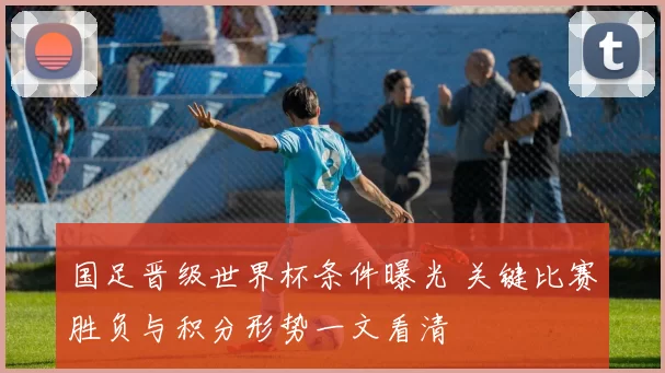 国足晋级世界杯条件曝光 关键比赛胜负与积分形势一文看清