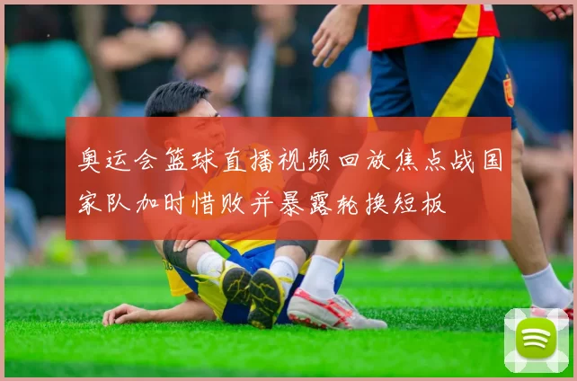 奥运会篮球直播视频回放焦点战国家队加时惜败并暴露轮换短板