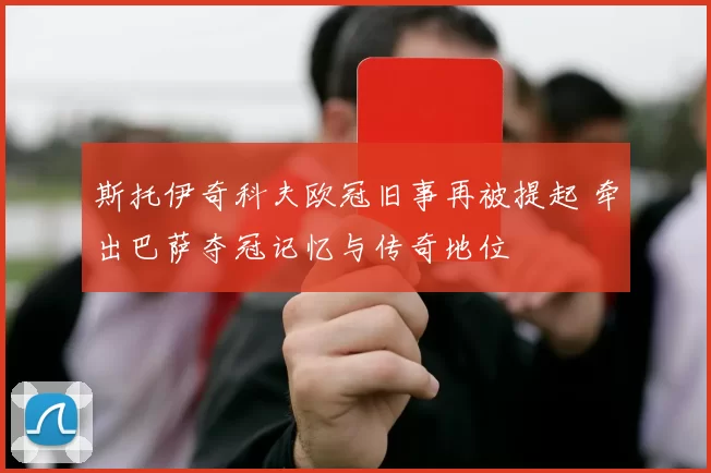 斯托伊奇科夫欧冠旧事再被提起 牵出巴萨夺冠记忆与传奇地位