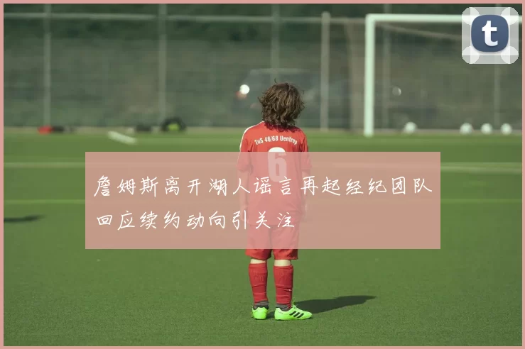 詹姆斯离开湖人谣言再起经纪团队回应续约动向引关注