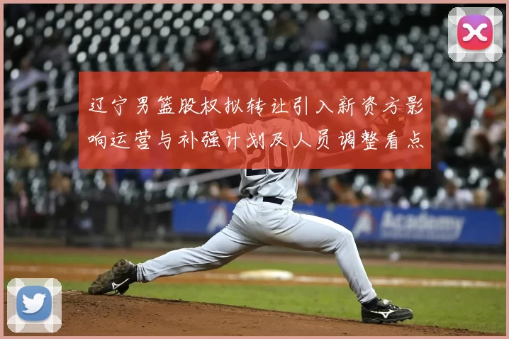 辽宁男篮股权拟转让引入新资方影响运营与补强计划及人员调整看点