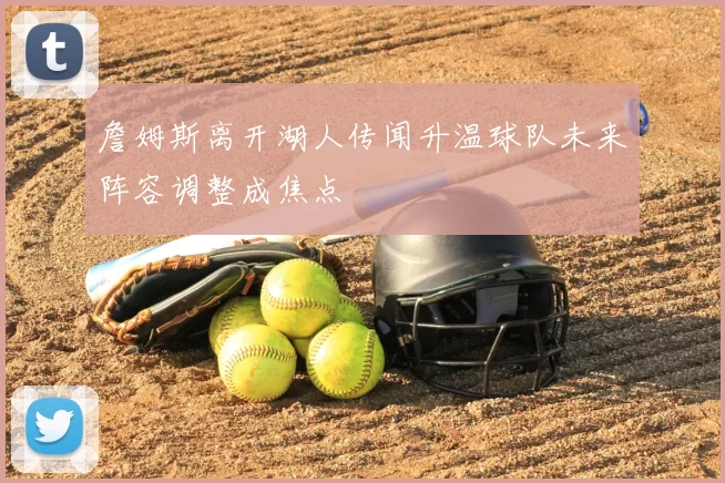 詹姆斯离开湖人传闻升温球队未来阵容调整成焦点