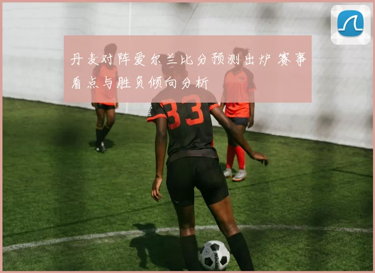 丹麦对阵爱尔兰比分预测出炉 赛事看点与胜负倾向分析