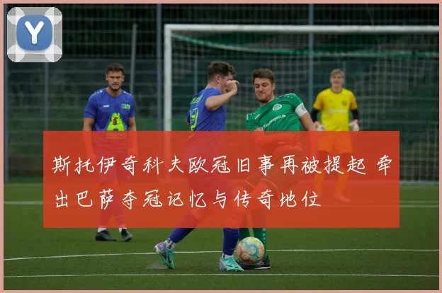 斯托伊奇科夫欧冠旧事再被提起 牵出巴萨夺冠记忆与传奇地位