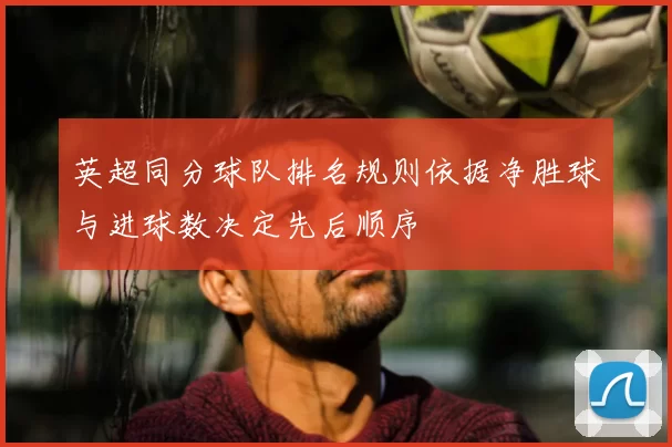 英超同分球队排名规则依据净胜球与进球数决定先后顺序