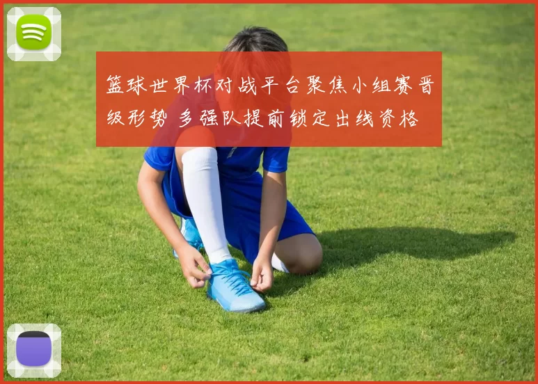 篮球世界杯对战平台聚焦小组赛晋级形势 多强队提前锁定出线资格