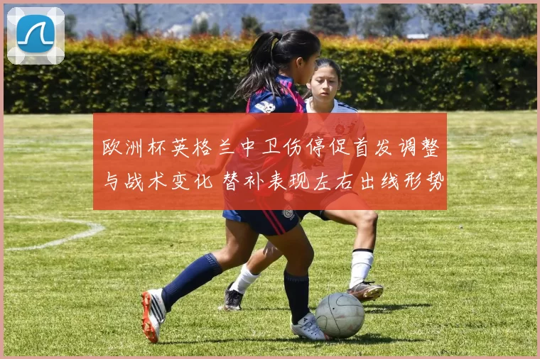 欧洲杯英格兰中卫伤停促首发调整与战术变化 替补表现左右出线形势