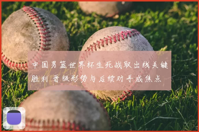 中国男篮世界杯生死战取出线关键胜利 晋级形势与后续对手成焦点