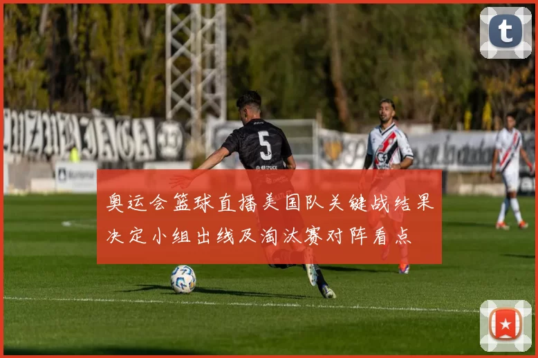奥运会篮球直播美国队关键战结果决定小组出线及淘汰赛对阵看点
