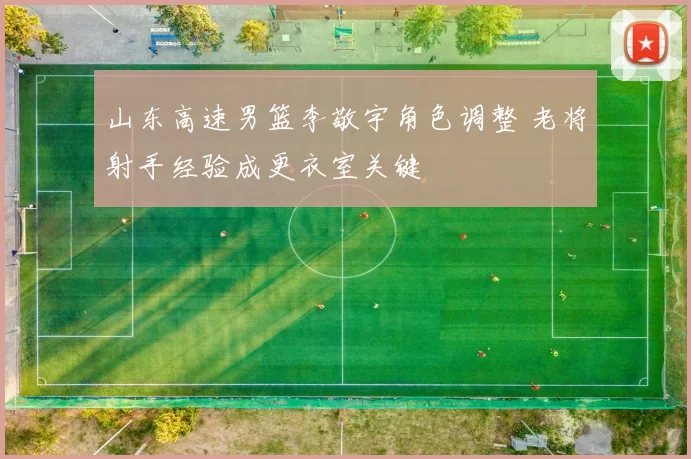 山东高速男篮李敬宇角色调整 老将射手经验成更衣室关键