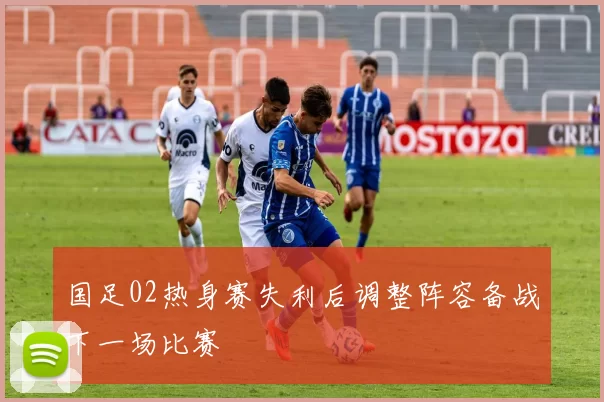 国足02热身赛失利后调整阵容备战下一场比赛