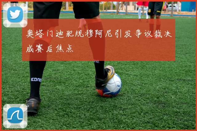 奥塔门迪犯规穆阿尼引发争议裁决成赛后焦点