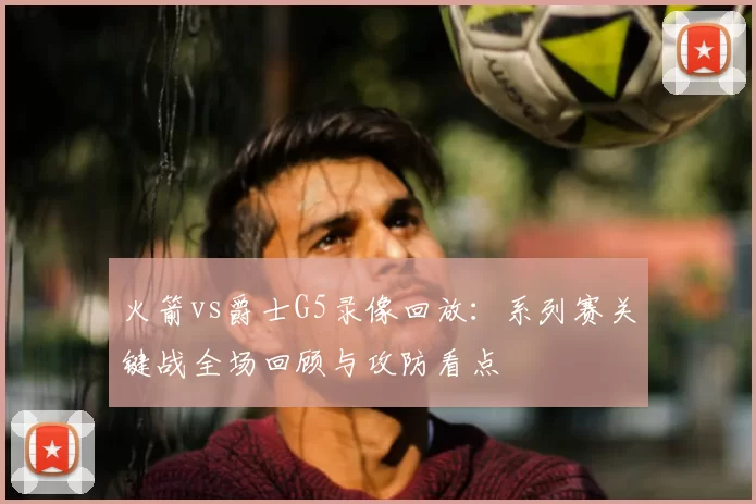 火箭vs爵士G5录像回放：系列赛关键战全场回顾与攻防看点