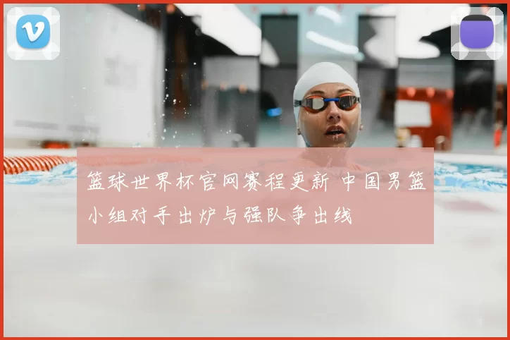 篮球世界杯官网赛程更新 中国男篮小组对手出炉与强队争出线