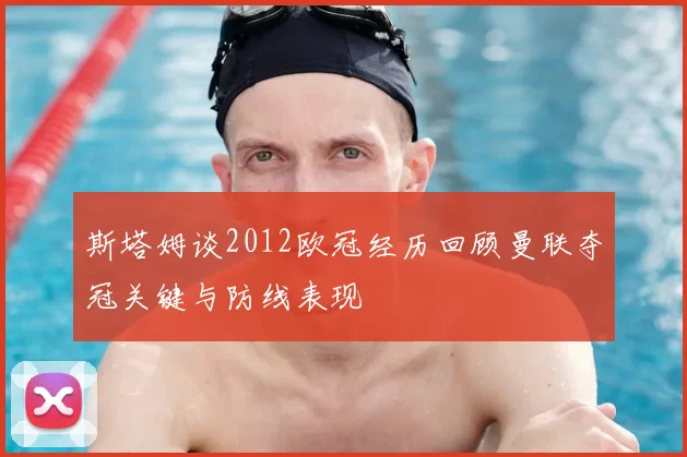 斯塔姆谈2012欧冠经历回顾曼联夺冠关键与防线表现