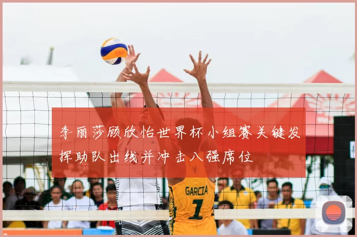 李丽莎顾欣怡世界杯小组赛关键发挥助队出线并冲击八强席位