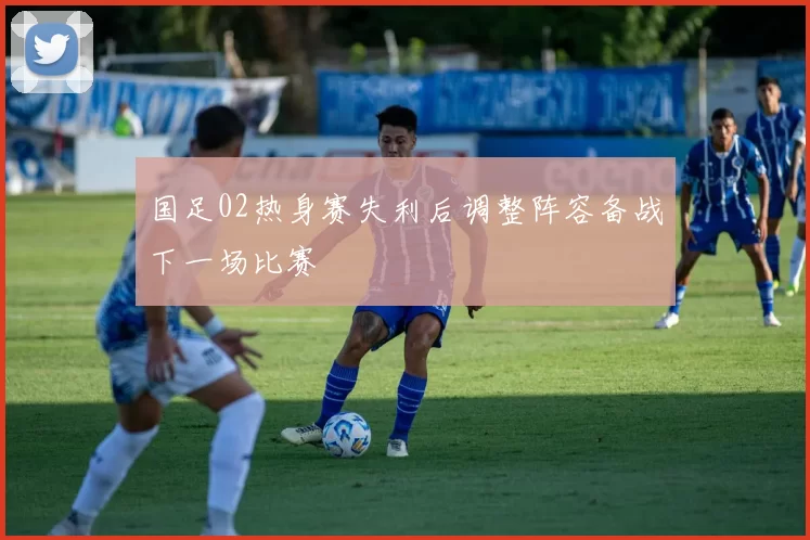 国足02热身赛失利后调整阵容备战下一场比赛