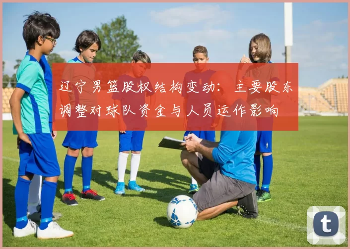 辽宁男篮股权结构变动：主要股东调整对球队资金与人员运作影响