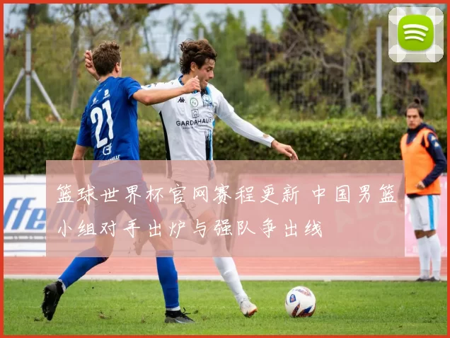 篮球世界杯官网赛程更新 中国男篮小组对手出炉与强队争出线