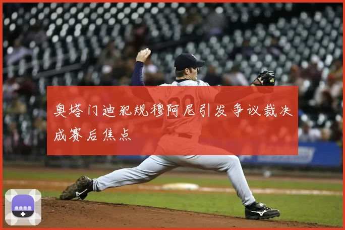 奥塔门迪犯规穆阿尼引发争议裁决成赛后焦点