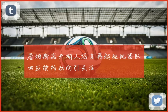 詹姆斯离开湖人谣言再起经纪团队回应续约动向引关注