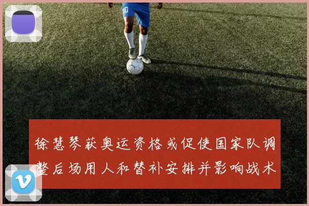 徐慧琴获奥运资格或促使国家队调整后场用人和替补安排并影响战术轮换
