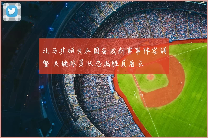 北马其顿共和国备战新赛事阵容调整 关键球员状态成胜负看点