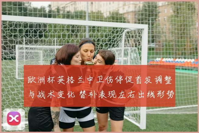 欧洲杯英格兰中卫伤停促首发调整与战术变化 替补表现左右出线形势