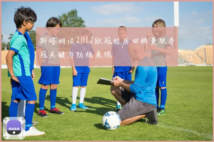 斯塔姆谈2012欧冠经历回顾曼联夺冠关键与防线表现