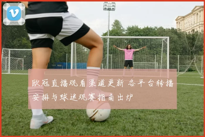 欧冠直播观看渠道更新 各平台转播安排与球迷观赛指南出炉