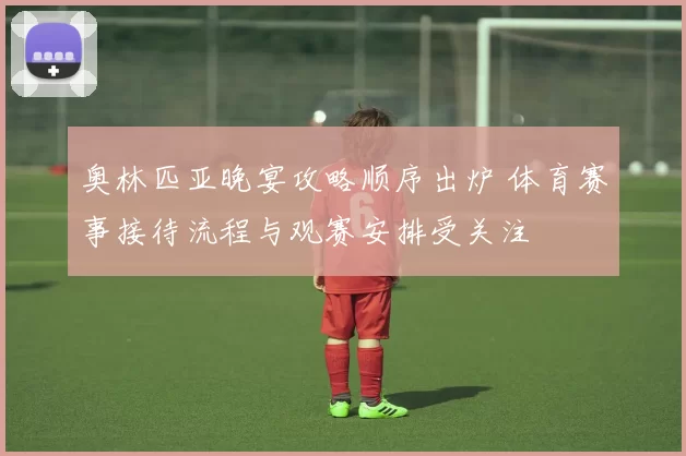奥林匹亚晚宴攻略顺序出炉 体育赛事接待流程与观赛安排受关注