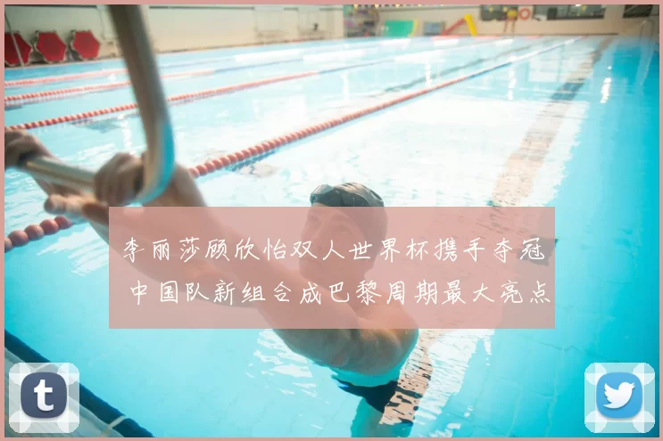 李丽莎顾欣怡双人世界杯携手夺冠 中国队新组合成巴黎周期最大亮点
