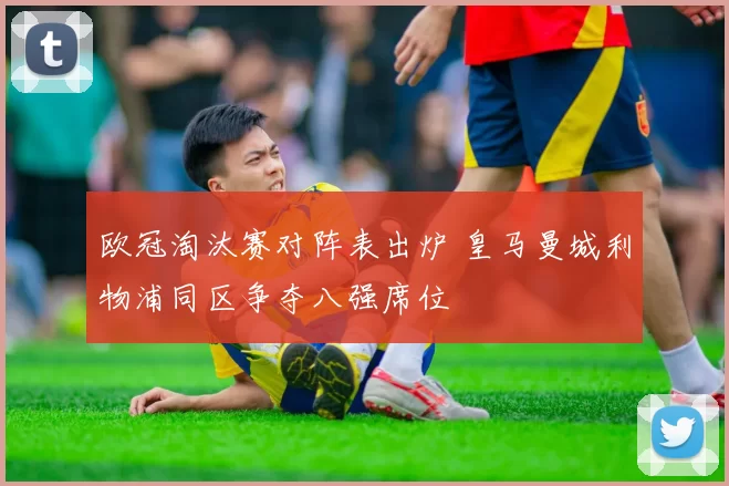 欧冠淘汰赛对阵表出炉 皇马曼城利物浦同区争夺八强席位
