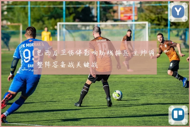 巴西后卫伤停影响防线排兵 主帅调整阵容备战关键战