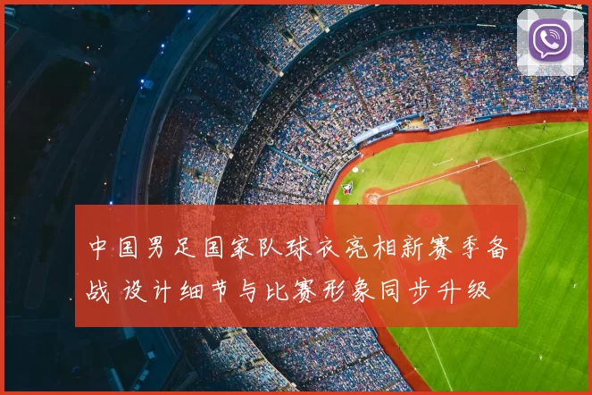 中国男足国家队球衣亮相新赛季备战 设计细节与比赛形象同步升级