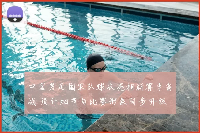中国男足国家队球衣亮相新赛季备战 设计细节与比赛形象同步升级