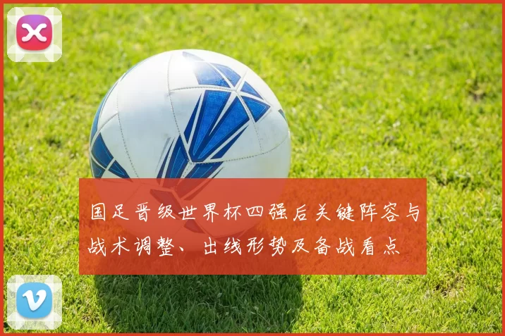 国足晋级世界杯四强后关键阵容与战术调整、出线形势及备战看点