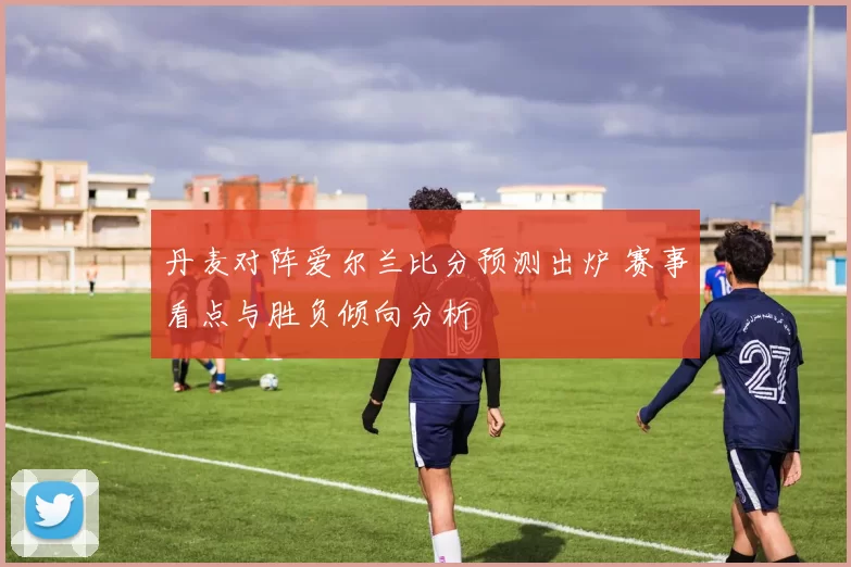 丹麦对阵爱尔兰比分预测出炉 赛事看点与胜负倾向分析