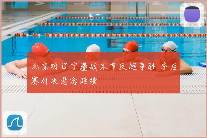 北京对辽宁鏖战末节反超争胜 季后赛对决悬念延续