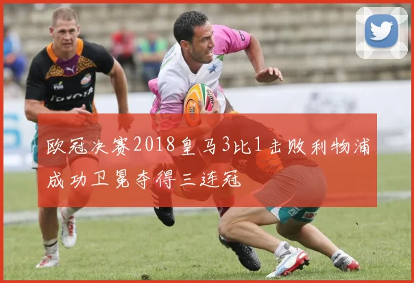 欧冠决赛2018皇马3比1击败利物浦成功卫冕夺得三连冠