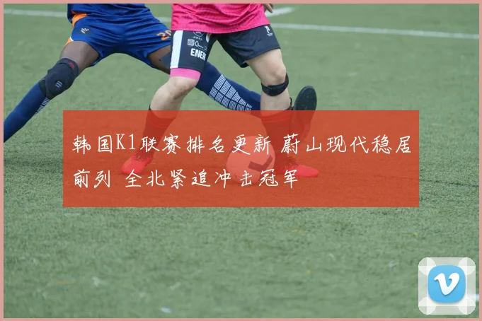 韩国K1联赛排名更新 蔚山现代稳居前列 全北紧追冲击冠军