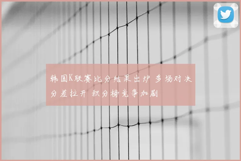 韩国K联赛比分结果出炉 多场对决分差拉开 积分榜竞争加剧